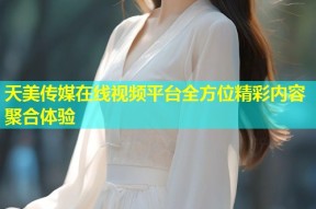 天美传媒在线视频平台全方位精彩内容聚合体验