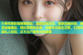 天美传媒影视猪猪影院：最新影视资讯，独家自制内容，高清流畅播放，精彩剧情抢先看，明星专访幕后花絮，打造专属私人影院，足不出户享受光影盛宴