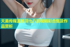 天美传媒孟若羽七八影视精彩合集及作品赏析