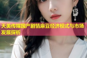 天美传媒国产剧情麻豆经济模式与市场发展探析