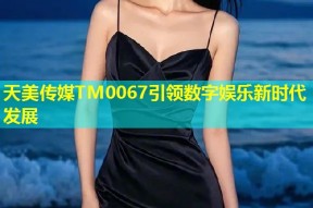 天美传媒TM0067引领数字娱乐新时代发展