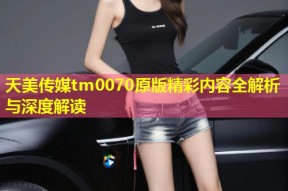 天美传媒tm0070原版精彩内容全解析与深度解读