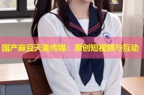 国产麻豆天美传媒：原创短视频与互动