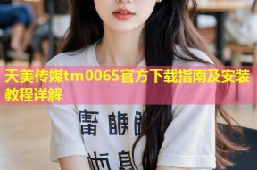 天美传媒tm0065官方下载指南及安装教程详解