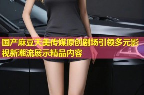 国产麻豆天美传媒原创剧场引领多元影视新潮流展示精品内容