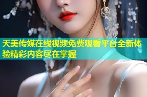 天美传媒在线视频免费观看平台全新体验精彩内容尽在掌握