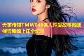 天美传媒TMW048名人性爱故事微醺催情缠绵上床全纪录