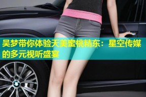 吴梦带你体验天美蜜桃精东：星空传媒的多元视听盛宴