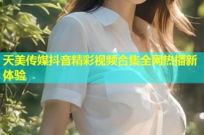 天美传媒抖音精彩视频合集全网热播新体验