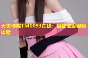 天美传媒TM0093在线：极致催眠视频体验