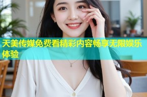 天美传媒免费看精彩内容畅享无限娱乐体验