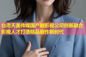 台湾天美传媒国产剧影视公司创新融合影视人才打造精品剧作新时代