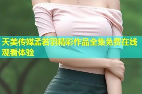 天美传媒孟若羽精彩作品全集免费在线观看体验
