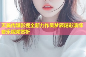 天美传媒影视全新力作吴梦辰精彩演绎音乐视频赏析