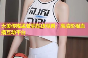 天美传媒孟若羽在线观看：高清影视直播互动平台