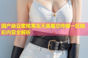 国产麻豆蜜桃果冻天美星空传媒一区精彩内容全解析