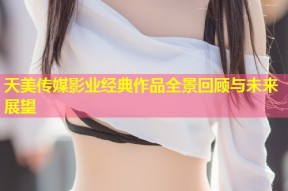 天美传媒影业经典作品全景回顾与未来展望