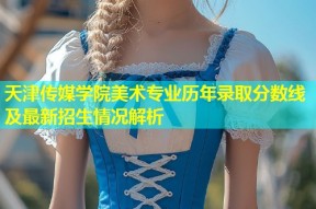 天津传媒学院美术专业历年录取分数线及最新招生情况解析