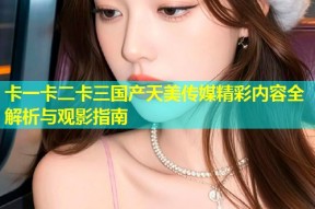 卡一卡二卡三国产天美传媒精彩内容全解析与观影指南