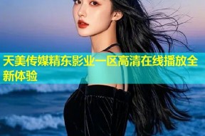 天美传媒精东影业一区高清在线播放全新体验