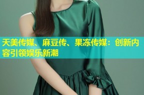 天美传媒、麻豆传、果冻传媒：创新内容引领娱乐新潮