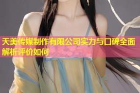 天美传媒制作有限公司实力与口碑全面解析评价如何