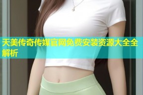 天美传奇传媒官网免费安装资源大全全解析