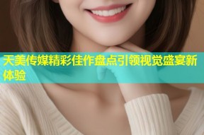 天美传媒精彩佳作盘点引领视觉盛宴新体验
