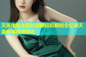 天美传媒尤莉校园剧精彩瞬间全纪录天美传媒视频精选