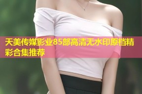 天美传媒影业85部高清无水印原档精彩合集推荐