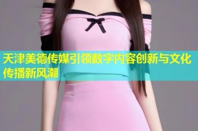 天津美德传媒引领数字内容创新与文化传播新风潮
