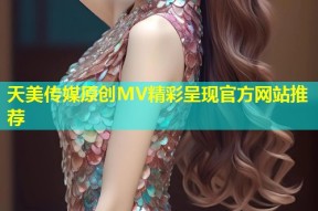 天美传媒原创MV精彩呈现官方网站推荐