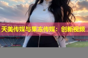 天美传媒与果冻传媒：创新视频