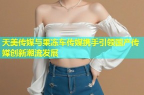 天美传媒与果冻车传媒携手引领国产传媒创新潮流发展