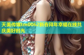 天美传媒tm0062新春拜年幸福在线共庆美好时光