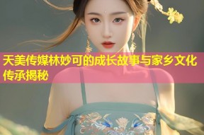 天美传媒林妙可的成长故事与家乡文化传承揭秘