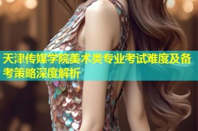 天津传媒学院美术类专业考试难度及备考策略深度解析