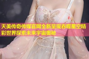 天美传奇传媒官网全新呈现吞噬星空精彩世界探索未来宇宙奥秘