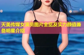 天美传媒女演员图片全览及实力颜值兼备明星介绍