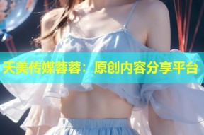 天美传媒蓉蓉：原创内容分享平台