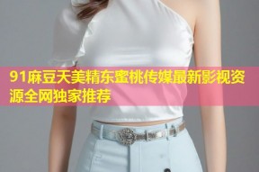 91麻豆天美精东蜜桃传媒最新影视资源全网独家推荐