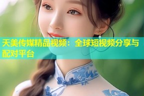 天美传媒精品视频：全球短视频分享与配对平台