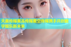 天美传媒果冻传媒星空传媒携手共创数字娱乐新未来