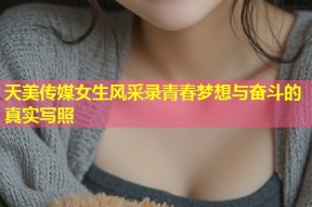 天美传媒女生风采录青春梦想与奋斗的真实写照