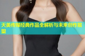 天美传媒经典作品全解析与未来创作展望
