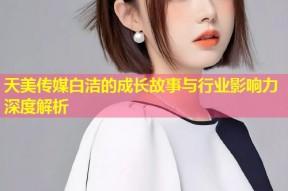 天美传媒白洁的成长故事与行业影响力深度解析