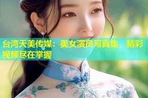 台湾天美传媒：美女演员写真集，精彩视频尽在掌握