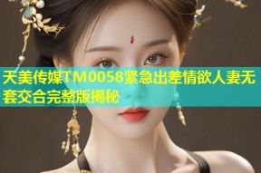 天美传媒TM0058紧急出差情欲人妻无套交合完整版揭秘