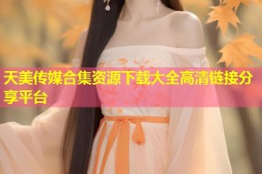 天美传媒合集资源下载大全高清链接分享平台