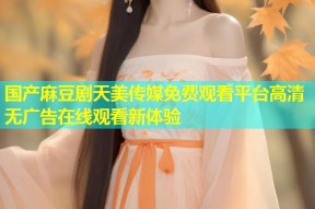 国产麻豆剧天美传媒免费观看平台高清无广告在线观看新体验